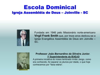 Escola Dominical
Igreja Assembléia de Deus – Joinville - SC




            Fundada em 1946 pelo Missionário norte-americano
            Virgil Frank Smith que, por treze anos dedicou-se a
            Igreja Evangélica Assembléia de Deus em Joinville –
            SC.



             Professor João Bernardino da Silveira Junior.
                           1º Superintendente da IEADJO
           A primeira iniciativa do nosso lembrado irmão Jango, como
           era conhecido, foi separar os alunos por idade, o que hoje
           conhecemos por “faixa etária”.
 