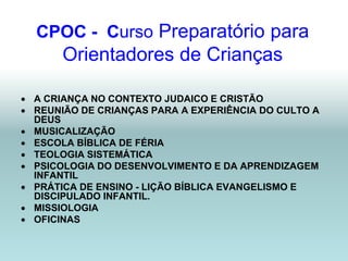 CPOC - Curso Preparatório para
       Orientadores de Crianças

 A CRIANÇA NO CONTEXTO JUDAICO E CRISTÃO
 REUNIÃO DE CRIANÇAS PARA A EXPERIÊNCIA DO CULTO A
  DEUS
 MUSICALIZAÇÃO
 ESCOLA BÍBLICA DE FÉRIA
 TEOLOGIA SISTEMÁTICA
 PSICOLOGIA DO DESENVOLVIMENTO E DA APRENDIZAGEM
  INFANTIL
 PRÁTICA DE ENSINO - LIÇÃO BÍBLICA EVANGELISMO E
  DISCIPULADO INFANTIL.
 MISSIOLOGIA
 OFICINAS
 