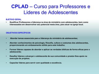 CPLAD – Curso para Professores e
         Lideres de Adolescentes
BJETIVO GERAL
•  Qualificar Professores e liderança na área de ministério com adolescentes, bem como
   interessados em desenvolver seu potencial nesta área, para atuar na igreja local.



OBJETIVOS ESPECÍFICOS

•   Abordar temas essenciais para a liderança do ministério de adolescentes;

•   Abordar conhecimentos de psicologia, filosofia, cultura e costumes dos adolescentes,
    proporcionando um embasamento sólido para este trabalho;

•   Formar líderes capazes de abordar e aplicar as verdades bíblicas de forma eficaz para o
    adolescente;

•   Desafiar líderes a alcançar o adolescente de sua comunidade e prestar-lhes apoio na
    execução de projetos;

•   Capacitar líderes para servir com qualidade e excelência.
 