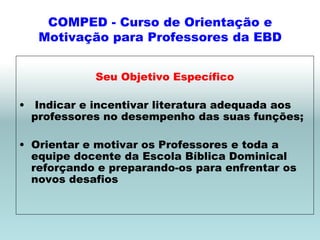 COMPED - Curso de Orientação e
   Motivação para Professores da EBD


            Seu Objetivo Específico

• Indicar e incentivar literatura adequada aos
  professores no desempenho das suas funções;

• Orientar e motivar os Professores e toda a
  equipe docente da Escola Bíblica Dominical
  reforçando e preparando-os para enfrentar os
  novos desafios
 
