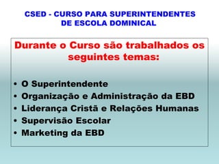 CSED - CURSO PARA SUPERINTENDENTES
            DE ESCOLA DOMINICAL


Durante o Curso são trabalhados os
          seguintes temas:

•   O Superintendente
•   Organização e Administração da EBD
•   Liderança Cristã e Relações Humanas
•   Supervisão Escolar
•   Marketing da EBD
 