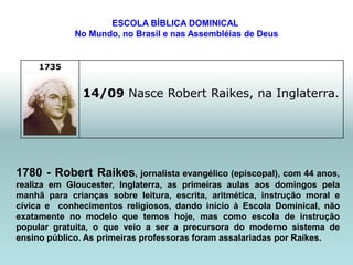 ESCOLA BÍBLICA DOMINICAL
             No Mundo, no Brasil e nas Assembléias de Deus


     1735


               14/09 Nasce Robert Raikes, na Inglaterra.




1780 - Robert Raikes, jornalista evangélico (episcopal), com 44 anos,
realiza em Gloucester, Inglaterra, as primeiras aulas aos domingos pela
manhã para crianças sobre leitura, escrita, aritmética, instrução moral e
cívica e conhecimentos religiosos, dando início à Escola Dominical, não
exatamente no modelo que temos hoje, mas como escola de instrução
popular gratuita, o que veio a ser a precursora do moderno sistema de
ensino público. As primeiras professoras foram assalariadas por Raikes.
 