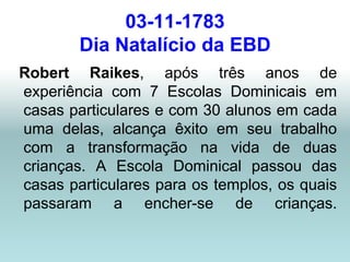 03-11-1783
        Dia Natalício da EBD
Robert Raikes, após três anos de
experiência com 7 Escolas Dominicais em
casas particulares e com 30 alunos em cada
uma delas, alcança êxito em seu trabalho
com a transformação na vida de duas
crianças. A Escola Dominical passou das
casas particulares para os templos, os quais
passaram a encher-se de crianças.
 