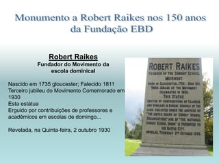 Robert Raikes
           Fundador do Movimento da
               escola dominical

Nascido em 1735 gloucester; Falecido 1811
Terceiro jubileu do Movimento Comemorado em
1930
Esta estátua
Erguido por contribuições de professores e
acadêmicos em escolas de domingo...

Revelada, na Quinta-feira, 2 outubro 1930
 