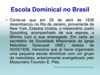 Escola Dominical no Brasil
• Conta-se que em 29 de abril de 1836
  desembarcou no Rio de Janeiro, proveniente de
  New York, Estados Unidos, o missionário Justin
  Spaulding, acompanhado de sua esposa, o
  filhinho Levi e sua empregada. Em carta ao
  secretário da Sociedade Missionária da Igreja
  Metodista    Episcopal    (IME),  datada   de
  05/05/1836, menciona que já havia organizado
  uma pequena escola dominical com um grupo
  de metodistas, anteriormente evangelizado pelo
  Missionário Fountain E. Pitts.
                          Fonte: http://www.metodistasonline.kit.net/historiaedbrasil.htm
 