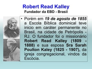 Robert Read Kalley
 Fundador da EBD - Brasil
• Porém em 19 de agosto de 1855
  a Escola Bíblica dominical teve
  inicio em caráter permanente no
  Brasil, na cidade de Petrópolis -
  RJ. O fundador foi o missionário
  Robert Read Kalley (1809 -
  1888) e sua esposa Sra Sarah
  Poulton Kaley (1825 - 1907), da
  igreja congregacional, vindos da
  Escócia.
 