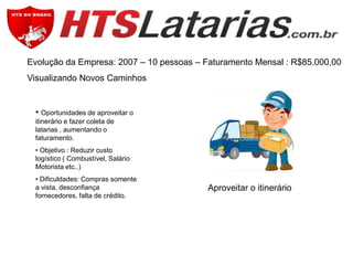 Evolução da Empresa: 2007 – 10 pessoas – Faturamento Mensal : R$85.000,00
Visualizando Novos Caminhos

• Oportunidades de aproveitar o
itinerário e fazer coleta de
latarias , aumentando o
faturamento.
• Objetivo : Reduzir custo
logístico ( Combustível, Salário
Motorista etc..)
• Dificuldades: Compras somente
a vista, desconfiança
fornecedores, falta de crédito.

Aproveitar o itinerário

 