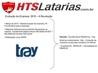 Evolução da Empresa: 2010 – A Revolução
• Março de 2010 – Reestruturação da empresa (18
Funcionários para 6 pessoas)
• Migrando esforços para aumentar faturamento na
internet : Inicialmente objetivo faturar R$ 35000,00 NET +
R$ 25000,00 Vendas Call Center
• Realização curso ESPM

Decisão : Escolha Nova Plataforma - Tray
Nível de conhecimento : Alto – Evolução de
inúmeros cursos para comércio na internet
• Investimento : R$750,00 – mensalidade de
R$490,00

 
