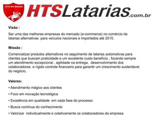 Visão :
Ser uma das melhores empresas do mercado (e-commerce) no comércio de
latarias alternativas para veículos nacionais e importados até 2015.
Missão :
Comercializar produtos alternativos no seguimento de latarias automotivas para
clientes que buscam praticidade e um excelente custo benefício , focando sempre
um atendimento excepcional , agilidade na entrega, desenvolvimento dos
colaboradores e rígido controle financeiro para garantir um crescimento sustentável
do negócio.
Valores:
• Atendimento mágico aos clientes
• Foco em inovação tecnológica
• Excelência em qualidade em cada fase do processo
• Busca contínua do conhecimento
• Valorizar individualmente e coletivamente os colaboradores da empresa

 