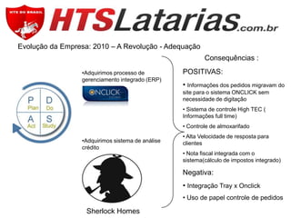 Evolução da Empresa: 2010 – A Revolução - Adequação
Consequências :
•Adquirimos processo de
gerenciamento integrado (ERP)

POSITIVAS:
• Informações dos pedidos migravam do
site para o sistema ONCLICK sem
necessidade de digitação
• Sistema de controle High TEC (
Informações full time)
• Controle de almoxarifado

•Adquirimos sistema de análise
crédito

• Alta Velocidade de resposta para
clientes
• Nota fiscal integrada com o
sistema(cálculo de impostos integrado)

Negativa:
• Integração Tray x Onclick
• Uso de papel controle de pedidos

Sherlock Homes

 
