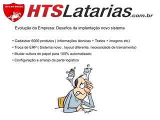Evolução da Empresa: Desafios da implantação novo sistema

• Cadastrar 6000 produtos ( Informações técnicas + Textos + imagens etc)
• Troca de ERP ( Sistema novo , layout diferente, necessidade de treinamento)
• Mudar cultura do papel para 100% automatizado
• Configuração e arranjo da parte logística

 