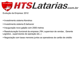 Evolução da Empresa: 2012
 Investimento sistema Kenshoo
 Investimento sistema E-behavior
 Inauguração novo galpão com 2500 metros
 Reestruturação funcional da empresa ( RH, supervisor de vendas , Gerente
Logístico , supervisores de operação etc..)
 Negociação com taxas menores juntos as operadoras de cartão de crédito

 