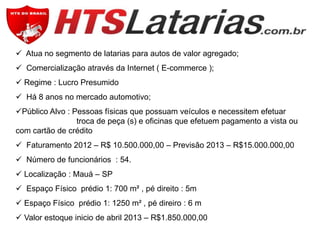  Atua no segmento de latarias para autos de valor agregado;
 Comercialização através da Internet ( E-commerce );
 Regime : Lucro Presumido
 Há 8 anos no mercado automotivo;

Público Alvo : Pessoas físicas que possuam veículos e necessitem efetuar
troca de peça (s) e oficinas que efetuem pagamento a vista ou
com cartão de crédito
 Faturamento 2012 – R$ 10.500.000,00 – Previsão 2013 – R$15.000.000,00
 Número de funcionários : 54.
 Localização : Mauá – SP
 Espaço Físico prédio 1: 700 m² , pé direito : 5m
 Espaço Físico prédio 1: 1250 m² , pé direiro : 6 m

 Valor estoque inicio de abril 2013 – R$1.850.000,00

 