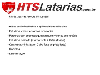 Nossa visão da fórmula do sucesso:

• Busca do conhecimento e aprimoramento constante
• Estudar e investir em novas tecnologias
• Parcerias com empresas que agreguem valor ao seu negócio
• Estudar o mercado ( Concorrente + Outras fontes)
• Controle administrativo ( Caixa forte empresa forte)
• Disciplina
• Determinação

 