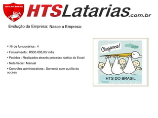 Evolução da Empresa: Nasce a Empresa:

• Nr de funcionários : 4
• Faturamento : R$30.000,00/ mês
• Pedidos : Realizados através processo rústico do Excel
• Nota fiscal : Manual
• Controles administrativos : Somente com auxílio do
access

HTS DO BRASIL

 