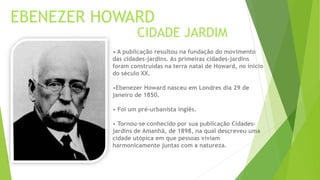 EBENEZER HOWARD 
CIDADE JARDIM 
• A publicação resultou na fundação do movimento 
das cidades-jardins. As primeiras cidades-jardins 
foram construídas na terra natal de Howard, no início 
do século XX. 
•Ebenezer Howard nasceu em Londres dia 29 de 
janeiro de 1850. 
• Foi um pré-urbanista inglês. 
• Tornou-se conhecido por sua publicação Cidades-jardins 
de Amanhã, de 1898, na qual descreveu uma 
cidade utópica em que pessoas viviam 
harmonicamente juntas com a natureza. 
 