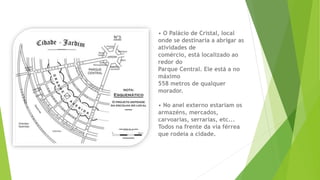 • O Palácio de Cristal, local 
onde se destinaria a abrigar as 
atividades de 
comércio, está localizado ao 
redor do 
Parque Central. Ele está a no 
máximo 
558 metros de qualquer 
morador. 
• No anel externo estariam os 
armazéns, mercados, 
carvoarias, serrarias, etc... 
Todos na frente da via férrea 
que rodeia a cidade. 
 