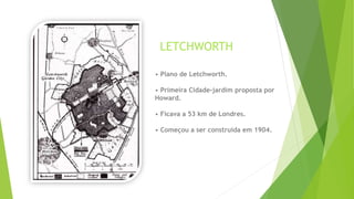 LETCHWORTH 
• Plano de Letchworth. 
• Primeira Cidade-jardim proposta por 
Howard. 
• Ficava a 53 km de Londres. 
• Começou a ser construída em 1904. 
 