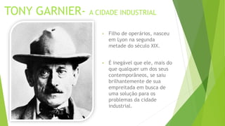 TONY GARNIER- A CIDADE INDUSTRIAL 
• Filho de operários, nasceu 
em Lyon na segunda 
metade do século XIX. 
• É inegável que ele, mais do 
que qualquer um dos seus 
contemporâneos, se saiu 
brilhantemente de sua 
empreitada em busca de 
uma solução para os 
problemas da cidade 
industrial. 
 