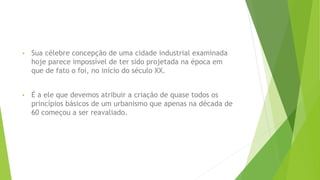 • Sua célebre concepção de uma cidade industrial examinada 
hoje parece impossível de ter sido projetada na época em 
que de fato o foi, no início do século XX. 
• É a ele que devemos atribuir a criação de quase todos os 
princípios básicos de um urbanismo que apenas na década de 
60 começou a ser reavaliado. 
 