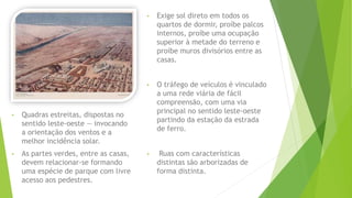 • Quadras estreitas, dispostas no 
sentido leste-oeste — invocando 
a orientação dos ventos e a 
melhor incidência solar. 
• As partes verdes, entre as casas, 
devem relacionar-se formando 
uma espécie de parque com livre 
acesso aos pedestres. 
• Exige sol direto em todos os 
quartos de dormir, proíbe palcos 
internos, proíbe uma ocupação 
superior à metade do terreno e 
proíbe muros divisórios entre as 
casas. 
• O tráfego de veículos é vinculado 
a uma rede viária de fácil 
compreensão, com uma via 
principal no sentido leste-oeste 
partindo da estação da estrada 
de ferro. 
• Ruas com características 
distintas são arborizadas de 
forma distinta. 
 