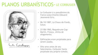 PLANOS URBANÍSTICOS- LE CORBUSIER 
• Le Corbusier é o pseudônimo do 
franco-suíço Charles-Edouard 
Jeanneret-Gris; 
• 06/10/1887, La Chaux-de-Fonds, 
Suíça; 
• 27/08/1965, Roquebrune-Cap- 
Martin, França, vítima de 
afogamento; 
• Edificações eram projetadas para 
serem usadas. 
• Oito anos antes de seu 
falecimento, Corbusier havia 
projetado seu próprio túmulo. 
 
