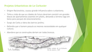 Projetos Urbanísticos de Le Corbusier 
• Origem Racionalista, causou grande influencia sobre o urbanismo; 
• Tinha a visão de que as cidades do futuro deveriam consistir em grandes 
blocos de apartamentos assentes em pilotis, deixando o terreno vago em 
baixo para parques de estacionamento; 
• Surgiu de Corbu a ideia dos bairros-jardins; 
• Defendia que o homem possuía as mesmas necessidades em qualquer 
cultura; 
• Abordava que as construções deviam ser todas brancas. 
Croqui urbano de Le Corbusier, 
Rio de Janeiro, 1929 
 