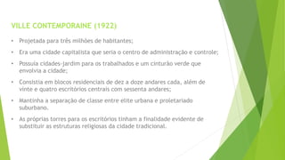 VILLE CONTEMPORAINE (1922) 
• Projetada para três milhões de habitantes; 
• Era uma cidade capitalista que seria o centro de administração e controle; 
• Possuía cidades-jardim para os trabalhados e um cinturão verde que 
envolvia a cidade; 
• Consistia em blocos residenciais de dez a doze andares cada, além de 
vinte e quatro escritórios centrais com sessenta andares; 
• Mantinha a separação de classe entre elite urbana e proletariado 
suburbano. 
• As próprias torres para os escritórios tinham a finalidade evidente de 
substituir as estruturas religiosas da cidade tradicional. 
 