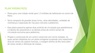 PLAN VOISIN(1925) 
• Plano para uma cidade verde para 1,5 milhões de habitantes no centro de 
Paris; 
• Seria composto de grandes áreas livres, altas densidades, unidades de 
vizinhança e separação de vias para veículos e pedestres; 
• Esse plano possuiria apenas duas artérias de circulação que possibilitaria 
o trânsito de automóveis e as demais áreas do centro seriam de 
circulação exclusiva para pedestres; 
• Propõe a construção de um centro comercial com torres isoladas. As 
quais seriam dispostas em um plano ortogonal ocupando uma importante 
área do centro da capital francesa, a margem direita do Rio Sena além 
de áreas verdes e distinção de classes. 
 