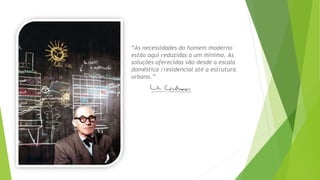“As necessidades do homem moderno 
estão aqui reduzidas a um mínimo. As 
soluções oferecidas vão desde a escala 
doméstica /residencial até a estrutura 
urbana.” 
 
