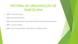 HISTÓRIA DA URBANIZAÇÃO DE 
BARCELONA 
• 1840 – Concurso literário. 
• 1854- Demolição dos Muros. 
• 1855- Conclusão do Projeto de Extensão e Reforma de Barcelona (Ensanche). 
• 1859 – Concurso Público. 
• 1860 – Dois Principais Planos: Antoni Rovira e Idelfonso Cerdá. 
 