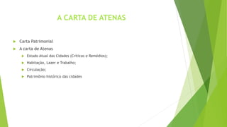  Carta Patrimonial 
 A carta de Atenas 
A CARTA DE ATENAS 
 Estado Atual das Cidades (Críticas e Remédios); 
 Habitação, Lazer e Trabalho; 
 Circulação; 
 Patrimônio histórico das cidades 
 