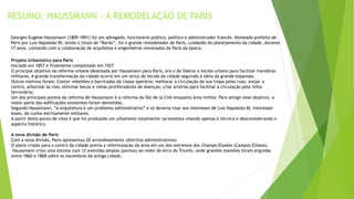 RESUMO: HAUSSMANN - A REMODELAÇÃO DE PARIS 
Georges-Eugène Haussmann (1809-1891) foi um advogado, funcionário público, político e administrador francês. Nomeado prefeito de 
Paris por Luis Napoleão III, tendo o título de “Barão”, foi o grande remodelador de Paris, cuidando do planejamento da cidade, durante 
17 anos, contando com a colaboração de arquitetos e engenheiros renomados da Paris da época. 
Projeto Urbanístico para Paris 
Iniciado em 1857 e finalmente completado em 1927 
O principal objetivo da reforma urbana idealizada por Haussmann para Paris, era o de liberar o tecido urbano para facilitar manobras 
militares. A grande transformação da cidade ocorre em um terço do tecido da cidade seguindo a ideia da grande expansão. 
Outros motivos foram: Conter rebeliões e barricadas da classe operária; melhorar a circulação de sua tropa pelas ruas; arejar o 
centro, arborizar as vias; eliminar becos e vielas proliferadores de doenças; criar artérias para facilitar a circulação pela linha 
ferroviária; 
Um dos principais pontos da reforma de Haussmann é a reforma da Ìlle de la Cité enquanto área militar. Para atingir esse objetivo, a 
maior parte das edificações existentes foram demolidas. 
Segundo Haussmann, “a arquitetura é um problema administrativo” e só deveria visar aos interesses de Luis Napoleão III, interesses 
esses, de cunho estritamente militares. 
A partir deste ponto de vista é que foi produzido um urbanismo totalmente racionalista visando apenas à técnica e desconsiderando o 
aspecto histórico. 
A nova divisão de Paris 
Com a nova divisão, Paris apresentou 20 arrondissements (distritos administrativos) 
O plano criado para o centro da cidade previa a reformulação da área em um dos extremos dos Champs-Elysées (Campos Elíseos). 
Haussmann criou uma estrela com 12 avenidas amplas (pontas) ao redor do Arco do Triunfo, onde grandes mansões foram erguidas 
entre 1860 e 1868 sobre os escombros da antiga cidade. 
 
