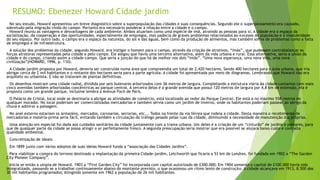 RESUMO: Ebenezer Howard Cidade jardim 
No seu estudo, Howard apresentou um breve diagnóstico sobre a superpopulação das cidades e suas consequências. Segundo ele o superpovoamento era causado, 
sobretudo pela migração vinda do campo. Portanto era necessário ponderar a relação entre a cidade e o campo. 
Howard reuniu as vantagens e desvantagens de cada ambiente. Ambos atuariam como uma espécie de ímã, atraindo as pessoas para si. A cidade era o espaço da 
socialização, da cooperação e das oportunidades, especialmente de empregos, mas padecia de graves problemas relacionados ao excesso de população e à insalubridade 
do seu espaço. Por outro lado, o campo era o espaço da natureza, do sol e das águas, bem como da produção de alimentos, mas também sofria de problemas como a falta 
de empregos e de infraestrutura. 
A solução dos problemas da cidade, segundo Howard, era instigar o homem para o campo, através da criação de atrativos, “imãs”, que pudessem contrabalançar as 
forças atratoras representadas pela cidade e pelo campo. Ele alegou que havia uma terceira alternativa, além da vida urbana e rural. Essa alternativa, seria a união da 
cidade e do campo, criando assim a cidade-campo. Que seria a junção do que há de melhor nos dois “imãs”. “Uma nova esperança, uma nova vida, uma nova 
civilização”(HOWARD, 1996, p. 110). 
A Cidade-jardim proposta por Howard, deveria ser construída numa área que compreendia um total de 2,420 hectares. Sendo 400 hectares para a área urbana, que iria 
abrigar cerca de 2 mil habitantes e o restante dos hectares seria para a parte agrícola. A cidade foi apresentada por meio de diagramas. Lembrando que Howard não era 
arquiteto ou urbanista. E não se tratavam de plantas definitivas. 
Os desenhos mostram uma cidade radial, dividida por seis bulevares arborizados com 36 metros de largura. Completando a estrutura viária da cidade contamos com mais 
cinco avenidas também arborizadas concêntricas ao parque central. A terceira delas é a grande avenida que possui 120 metros de largura por 4,8 km de extensão, ela é 
proposta como um grande parque, inclusive lembra a Avenue Foch de Paris. 
O Palácio de Cristal, local onde se destinaria a abrigar as atividades de comércio, está localizado ao redor do Parque Central. Ele está a no máximo 558 metros de 
qualquer morador. No local poderiam ser comercializadas mercadorias e também servia como um jardim de inverno, onde os habitantes poderiam passear ao abrigo da 
chuva e admirar a paisagem. 
No anel externo estariam os armazéns, mercados, carvoarias, serrarias, etc... Todos na frente da via férrea que rodeia a cidade. Desta maneira o recebimento de 
mercadorias e matéria-prima seria fácil, evitando também a circulação do tráfego pesado pelas ruas da cidade, diminuindo a necessidade de manutenção das próprias. 
Uma atenção em especial foi dada aos cuidados sanitários da cidade juntamente com a trama urbana. Um deles é a criação de um “cinturão” de jardins e pomares, para 
que de qualquer parte da cidade se possa atingir o ar perfeitamente fresco. A segunda preocupação seria mostrar que era possível se alojara baixo custo e com alta 
qualidade ambiental. 
Concretização de ideais: 
Em 1899 junto com vários adeptos de suas ideias Howard funda a “associação das Cidades Jardins”. 
Para viabilizar a compra do terreno destinado a implantação da primeira Cidade-jardim, Letchworth que ficaria a 53 km de Londres, foi fundada em 1902 a “The Garden 
City Pioneer Company”. 
Inicia se então a utopia de Howard. 1903 a “First Garden City” foi incorporada com capital autorizado de £300.000; Em 1904 somente o capital de £100.000 havia sido 
integralizado, passando se a trabalhar continuamente abaixo do montante previsto, o que ocasionou um ritmo lento de construção. A cidade alcançava em 1913, 8.500 dos 
30 mil habitantes programados; Atingindo somente em 1962 a população de 26 mil habitantes. 
 
