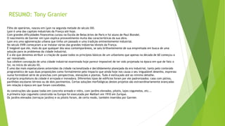 RESUMO: Tony Granier 
Filho de operários, nasceu em Lyon na segunda metade do século XIX. 
Lyon é uma das capitais industriais da França até hoje. 
Com grandes dificuldades financeiras cursou na Escola de Belas Artes de Paris e foi aluno de Paul Blondel. 
O nascimento de Garnier em Lyon explica provavelmente muita das características da sua obra. 
Lyon era uma aglomeração urbana que tinha um passado e uma tradição eminentemente industrial. 
No século XVIII começaram a se instalar várias das grandes indústrias têxteis da França. 
É inegável que ele, mais do que qualquer dos seus contemporâneos, se saiu brilhantemente de sua empreitada em busca de uma 
solução para os problemas da cidade industrial. 
É a ele que devemos atribuir a criação de quase todos os princípios básicos de um urbanismo que apenas na década de 60 começou a 
ser reavaliado. 
Sua célebre concepção de uma cidade industrial examinada hoje parece impossível de ter sido projetada na época em que de fato o 
foi, no início do século XX. 
É uma das mais espetaculares antevisões da cidade racionalizada e decididamente planejada da era industrial, tanto pelo conteúdo 
programático de suas duas proposições como formalmente pelo impacto que ainda hoje nos causa o seu inigualável desenho, expresso 
numa formidável série de pranchas com perspectivas, elevações e plantas. Tudo é esmiuçado até ao mínimo detalhe. 
A própria arquitetura da cidade é arrojada e inovadora. Diferentes tipos de edifícios foram por ele padronizados: casa com pátios, 
pavilhões escolares térreos ou de dois pavimentos. Certas soluções morfológicas destes projetos são extraordinariamente avançadas 
em relação à época em que foram concebidos. 
As construções são quase todas em concreto armado e vidro, com jardins elevados, pilotis, lajes cogumelos, etc... 
A primeira laje cogumelo construída na Europa foi executada por Maillart em 1910 em Zurique. 
Os jardins elevados (terraços jardins) e os pilotis foram, de certo modo, também inseridos por Garnier. 
 