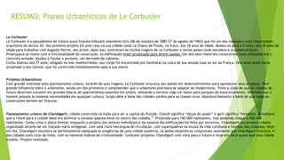 RESUMO: Planos Urbanísticos de Le Corbusier 
Le Corbusier 
Le Corbusier é o pseudônimo do franco-suiço Charles-Edouard Jeanneret-Gris (06 de outubro de 1887-27 de agosto de 1965) que foi um dos maiores e mais importantes 
arquitetos do século XX. Seu primeiro projeto foi uma casa na sua cidade natal La Chaux-de-Fonds, na Suíça, aos 18 anos de idade. Mudou-se para a França, aos 29 anos de 
idade para trabalhar com Auguste Parret, seu primo. Após isso, ocorreram-se muitas viagens de Le Corbusier a vários países onde estudava a arquitetura local. 
Preocupava-se muito com a funcionalidade da construção, as edificações eram projetadas para serem usadas. Um dos seus materiais construtivos mais utilizados era o 
concreto armado. Ajudou a fundar o purismo, um derivado do cubismo. 
Corbu faleceu aos 77 anos, afogado no mar mediterrâneo, seu corpo foi encontrado por banhistas na costa de sua amada casa no sul da França. Oito anos antes havia 
projetado o seu túmulo, que foi construído imediatamente após a sua morte. 
Projetos Urbanísticos 
Com grande interesse pelo planejamento urbano, através de suas viagens, Le Corbusier procurou por países em desenvolvimento para apresentar seus projetos. Teve 
grande influencia sobre o urbanismo, sendo um dos primeiros a compreender que o urbanismo precisava se adaptar ao modernismo. Tinha a visão de que as cidades do 
futuro deveriam consistir em grandes blocos de apartamentos assentes em pilotis, deixando o terreno vago em baixo para parques de estacionamento. Defendia que o 
homem possuía as mesmas necessidades em qualquer cultura. Surgiu dele a ideia das cidades-jardins para as classes ricas. Abordava bastante a ideia de que todas as 
construções deviam ser brancas. 
Planejamento urbano de Chandigarh: cidade construída na Índia para ser a capital do Punjab. Chandi significa “deusa do poder” e garh significa “fortaleza. Acreditava 
que a chave para a cidade ideal era eliminar o excesso populacional no centro das cidades.”. Projetada para 150.000 habitantes, mas podendo chegar a 500.000 
habitantes. Corbu criou o plano diretor, enquanto o projeto dos setores individuais e da maioria das edificações foi feita por terceiros. Chandigarh seu projeto urbano 
organizado através de um traçado viário ortogonal, com uma clara hierarquia de circulação, com superquadras na escala da vida cotidiana e familiar dos cidadãos. Hoje 
em dia, Chandigarh encontra se perfeitamente adequada às exigências de uma cidade moderna, os dados estatísticos comprovam realmente que Chandigarh funciona, é 
das cidades mais ricas da Índia, com os menores índices de criminalidade. Corbusier projetou Chandigarh com vista para o futuro e hoje em dia é quase que uma cidade 
modelo. Projeto realizado. 
 