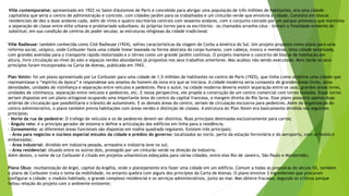 Ville contemporaine: apresentado em 1922 no Salon d'Automne de Paris e concebido para abrigar uma população de três milhões de habitantes, era uma cidade 
capitalista que seria o centro de administração e controle, com cidades-jardim para os trabalhados e um cinturão verde que envolvia a cidade. Consistia em blocos 
residenciais de dez a doze andares cada, além de vinte e quatro escritórios centrais com sessenta andares, com o conjunto cercado por um parque pitoresco que mantinha 
a separação de classe entre elite urbana e proletariado suburbano. As próprias torres para os escritórios – os chamados arranha-céus – tinham a finalidade evidente de 
substituir, em sua condição de centros do poder secular, as estruturas religiosas da cidade tradicional. 
Ville Radieuse: também conhecida como Cité Radieuse (1924), sofreu características da viagem de Corbu a América do Sul. Um projeto proposto como plano para uma 
reforma social, utópico, onde Corbusier fazia uma cidade linear baseada na forma abstrata do corpo humano, com cabeça, tronco e membros. Uma cidade setorizada, 
com grandes avenidas para o transporte rápido motorizado e o térreo como um grande jardim contínuo. O projeto manteve o conceito de blocos de habitação em 
altura, livre circulação ao nível do solo e espaços verdes abundantes já propostos nos seus trabalhos anteriores. Mas acabou não sendo executado. Mais tarde os seus 
princípios foram incorporados na Carta de Atenas, publicada em 1943. 
Plan Voisin: foi um plano apresentado por Le Corbusier para uma cidade de 1,5 milhões de habitantes no centro de Paris (1925), que tinha como objetivo uma cidade que 
representasse o “espírito da época” e respondesse aos anseios do homem da nova era que se iniciava. A cidade moderna seria composta de grandes áreas livres, altas 
densidades, unidades de vizinhança e separação entre veículos e pedestres. Para o autor, na cidade moderna deveria existir separação entre os usos, grandes áreas livres, 
unidades de vizinhança, separação entre veículos e pedestres, etc. E nessa perspectiva, ele propõe a construção de um centro comercial com torres isoladas. Essas torres 
seriam dispostas em um plano ortogonal ocupando uma importante área do centro da capital francesa, a margem direita do Rio Sena. Esse plano possuiria apenas duas 
artérias de circulação que possibilitaria o trânsito de automóveis. E as demais áreas do centro, seriam de circulação exclusiva para pedestres. Além da organização do 
centro administrativo, o plano também previa habitações com áreas verdes e distinção de classes. A estrutura do Plan Voisin era basicamente dividida nos seguintes 
princípios: 
- Norte da rua de pedestre: O trafego de veículos e os de pedestres devem ser distintos. Ruas principais destinadas exclusivamente para carros; 
- Ângulo reto: é o principio gerador de sistema e define a articulação dos edifícios em linha para a residência. 
- Zoneamento: as diferentes áreas funcionais são dispostas em malha quadrada regulares. Existem três principais; 
- Área para negócios e núcleos especial estudos da cidade e prédios do governo: localizados ao norte, perto da estação ferroviária e do aeroporto, com os hotéis e 
embaixadas; 
- Área industrial: dividido em indústria pesada, armazéns e indústria leve no sul; 
- Área residencial: situado entre os outros dois, protegido por um cinturão verde na direção da indústria. 
Além destes, o nome de Le Corbusier é citado em projetos urbanísticos esboçados para várias cidades, entre elas Rio de Janeiro, São Paulo e Montevidéu. 
Plano Obus: reurbanização de Argel, capital da Argélia, onde o planejamento era fazer uma cidade em um edifício. Comum a todas as propostas do século XX, também 
o plano de Corbusier trata o tema da mobilidade, no entanto quebra com alguns dos princípios da Carta de Atenas. O plano envolve 3 ingredientes que procuram 
configurar a cidade: o viaduto habitado, o grande complexo residencial e os serviços administrativos, junto ao mar. Mas obteve fracasso, segundo os críticos porque 
faltou relação do projeto com o ambiente existente; 
 