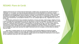 RESUMO: Plano de Cerdá 
Idelfonso Cerdá escreve em sua Teoria Geral da Urbanização: A cidade Linear, que apresenta dois conceitos diretores, a 
“habitação” e a “circulação”, que hoje são dois polos operacionais de extrema importância no urbanismo. Consiste 
basicamente em um pensamento racional do Urbanista em desenvolver um planejamento axial para a cidade. Oferecendo 
aos Habitantes uma homogeneidade, coerência espacial, circulação, convívio social. Em outras palavras, é de natureza 
racionalista a preocupação com os indivíduos que irão habitar a cidade. Como reforço, as habitações planejadas por Cerdà 
tinham como características: a privacidade do indivíduo no lar, com condições dignas de vida, o higienismo (sol, vento, ar, 
luz natural). 
Em Barcelona, Cerdá prevê o fluxo simultâneo de pedestres. Serviços como água, rede de esgoto, telégrafo, ferrovia 
e rede de energia elétrica são planejados de modo que não poluam ou interfiram na paisagem da cidade (cabos, fios, postes 
e etc.), estes devem ser subterrâneos. Cerdá pensa na cidade como um todo: o ato de ir e vir, seja qual for o meio de 
transporte, a ordenação dos serviços básicos, o enquadramento e as perspectivas do lugar. Com isso a cidade passa a ser 
mais funcional e menos estética. Rompendo assim, a antiga configuração das cidades medievais. Tanto de maneira 
conceitual quanto física, pois Recebe um traçado ortogonal sustentado por eixos viários, formando as grandes vias arteriais 
que se estendem por quase todo o perímetro da cidade. Oferecendo uma livre circulação e um fácil acesso em distintas 
zonas da cidade. 
Além disso, as quadras passam a ter um novo tratamento, o corte (chanfro) diagonal nas esquinas da quadra 
transforma o simples cruzamento de vias em lugar, gera também desta forma maior amplitude visual dos edifícios de 
esquina. O importante é enfatizar que neste momento a quadra passa de uma condição de residual para se tornar suporte 
de uma composição urbana que a tem como espaço da cidade. 
 