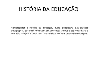 HISTÓRIA DA EDUCAÇÃO
Compreender a História da Educação, numa perspectiva das práticas
pedagógicas, que se materializam em diferentes tempos e espaços sociais e
culturais, interpretando os seus fundamentos teórico e prático metodológico;
 