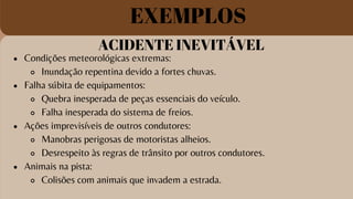 ACIDENTE INEVITÁVEL
Condições meteorológicas extremas:
Inundação repentina devido a fortes chuvas.
Falha súbita de equipamentos:
Quebra inesperada de peças essenciais do veículo.
Falha inesperada do sistema de freios.
Ações imprevisíveis de outros condutores:
Manobras perigosas de motoristas alheios.
Desrespeito às regras de trânsito por outros condutores.
Animais na pista:
Colisões com animais que invadem a estrada.
EXEMPLOS
 