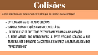 Colisões
Como podemos agir defensivamente para que as colisões não aconteçam
Evite manobras ou freadas bruscas;
Sinalize suas intenções antes de executá-la
. Certifique-se de que todos entenderam e viram sua sinalização;
3. Fique atento aos retrovisores; 4. Evite veículos colados à sua
traseira. Use o princípio da cortesia e favoreça a ultrapassagem dos
"apressadinhos“
 