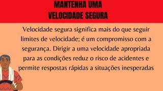 Velocidade segura significa mais do que seguir
limites de velocidade; é um compromisso com a
segurança. Dirigir a uma velocidade apropriada
para as condições reduz o risco de acidentes e
permite respostas rápidas a situações inesperadas
MANTENHA UMA
VELOCIDADE SEGURA
 