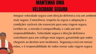 Integrar velocidade segura com direção defensiva cria um ambient
mais seguro. Consciência, respeito às regras e adaptação a
condições variáveis são essenciais para uma viagem segura.
Lembre-se, a estrada é compartilhada, e cada um tem
responsabilidades. Velocidade segura e direção defensiva
contribuem para um tráfego mais seguro, garantindo que todos
cheguem ao destino sem incidentes. Segurança está em nossas
mãos, e é responsabilidade de todos tornar cada viagem segura
MANTENHA UMA
VELOCIDADE SEGURA
 
