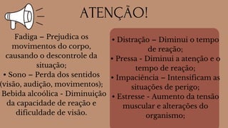 Fadiga – Prejudica os
movimentos do corpo,
causando o descontrole da
situação;
• Sono – Perda dos sentidos
(visão, audição, movimentos);
Bebida alcoólica - Diminuição
da capacidade de reação e
dificuldade de visão.
• Distração – Diminui o tempo
de reação;
• Pressa - Diminui a atenção e o
tempo de reação;
• Impaciência – Intensificam as
situações de perigo;
• Estresse - Aumento da tensão
muscular e alterações do
organismo;
ATENÇÃO!
 