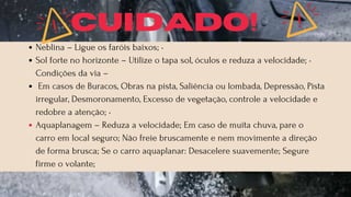 Neblina – Ligue os faróis baixos; •
Sol forte no horizonte – Utilize o tapa sol, óculos e reduza a velocidade; •
Condições da via –
Em casos de Buracos, Obras na pista, Saliência ou lombada, Depressão, Pista
irregular, Desmoronamento, Excesso de vegetação, controle a velocidade e
redobre a atenção; •
Aquaplanagem – Reduza a velocidade; Em caso de muita chuva, pare o
carro em local seguro; Não freie bruscamente e nem movimente a direção
de forma brusca; Se o carro aquaplanar: Desacelere suavemente; Segure
firme o volante;
CUIDADO!
 