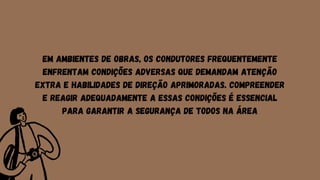 Em ambientes de obras, os condutores frequentemente
enfrentam condições adversas que demandam atenção
extra e habilidades de direção aprimoradas. Compreender
e reagir adequadamente a essas condições é essencial
para garantir a segurança de todos na área
 
