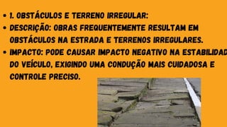 1. Obstáculos e Terreno Irregular:
Descrição: Obras frequentemente resultam em
obstáculos na estrada e terrenos irregulares.
Impacto: Pode causar impacto negativo na estabilidad
do veículo, exigindo uma condução mais cuidadosa e
controle preciso.
 