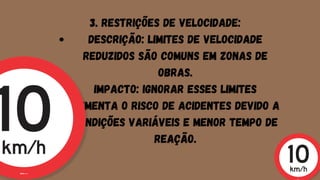 Descrição: Limites de velocidade
reduzidos são comuns em zonas de
obras.
Impacto: Ignorar esses limites
aumenta o risco de acidentes devido a
condições variáveis e menor tempo de
reação.
3. Restrições de Velocidade:
 