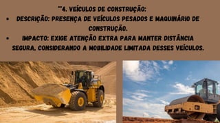 Descrição: Presença de veículos pesados e maquinário de
construção.
Impacto: Exige atenção extra para manter distância
segura, considerando a mobilidade limitada desses veículos.
**4. Veículos de Construção:
 