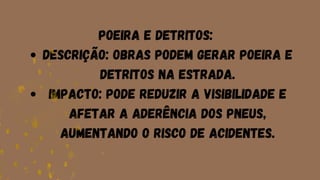 Descrição: Obras podem gerar poeira e
detritos na estrada.
Impacto: Pode reduzir a visibilidade e
afetar a aderência dos pneus,
aumentando o risco de acidentes.
Poeira e Detritos:
 